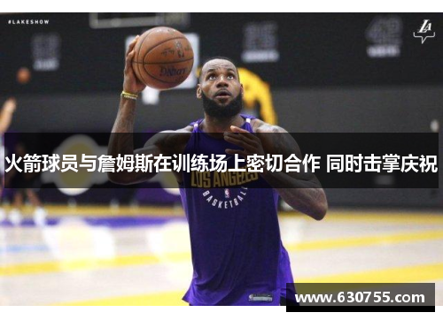 火箭球员与詹姆斯在训练场上密切合作 同时击掌庆祝
